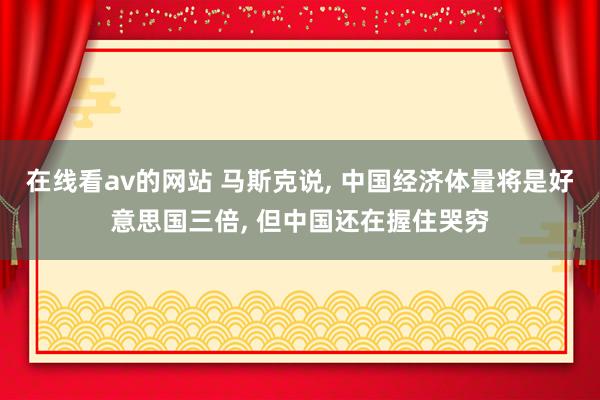 在线看av的网站 马斯克说， 中国经济体量将是好意思国三倍， 但中国还在握住哭穷