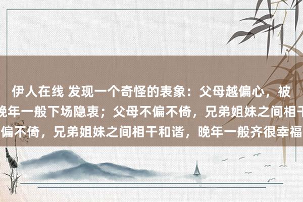 伊人在线 发现一个奇怪的表象：父母越偏心，被偏疼的孩子就越自利，晚年一般下场隐衷；父母不偏不倚，兄弟姐妹之间相干和谐，晚年一般齐很幸福