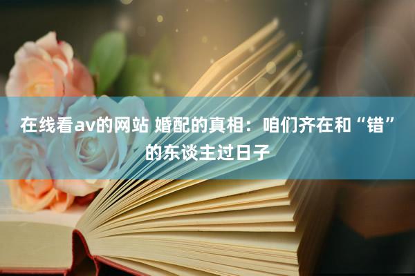 在线看av的网站 婚配的真相：咱们齐在和“错”的东谈主过日子