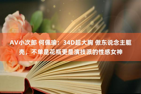 AV小次郎 何佩瑜：34D超大胸 傲东说念主躯壳，不单是花瓶更是演技派的性感女神