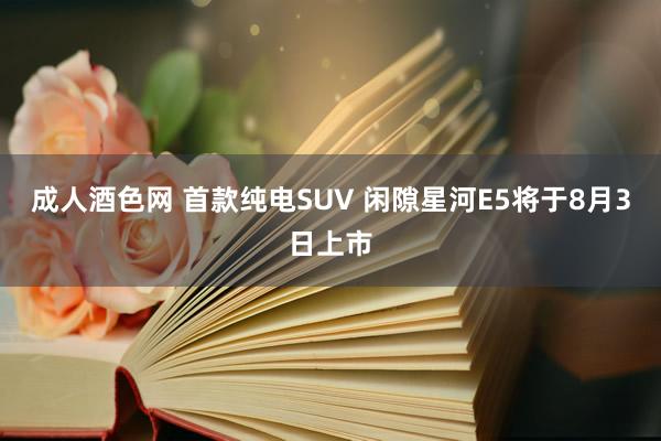 成人酒色网 首款纯电SUV 闲隙星河E5将于8月3日上市