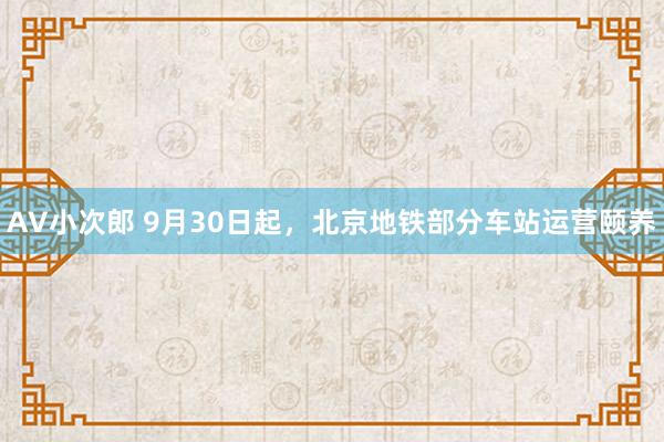 AV小次郎 9月30日起，北京地铁部分车站运营颐养