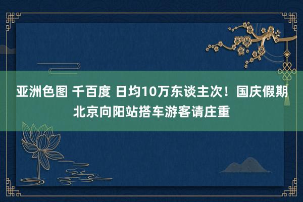 亚洲色图 千百度 日均10万东谈主次！国庆假期北京向阳站搭车游客请庄重