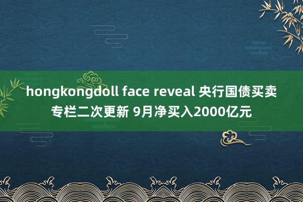 hongkongdoll face reveal 央行国债买卖专栏二次更新 9月净买入2000亿元