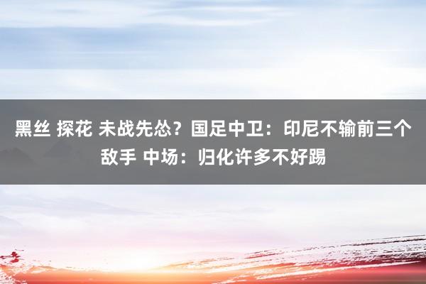 黑丝 探花 未战先怂？国足中卫：印尼不输前三个敌手 中场：归化许多不好踢