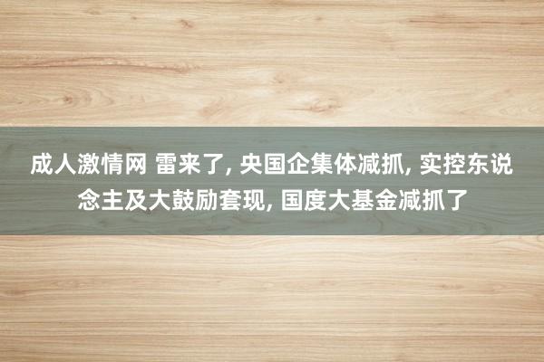 成人激情网 雷来了， 央国企集体减抓， 实控东说念主及大鼓励套现， 国度大基金减抓了