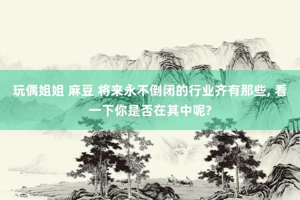 玩偶姐姐 麻豆 将来永不倒闭的行业齐有那些， 看一下你是否在其中呢?