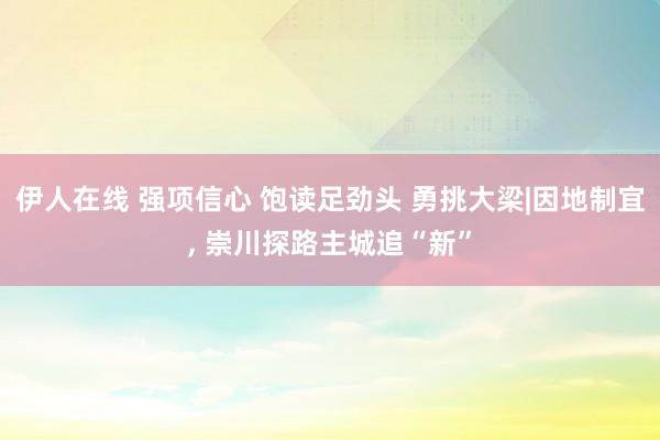 伊人在线 强项信心 饱读足劲头 勇挑大梁|因地制宜， 崇川探路主城追“新”