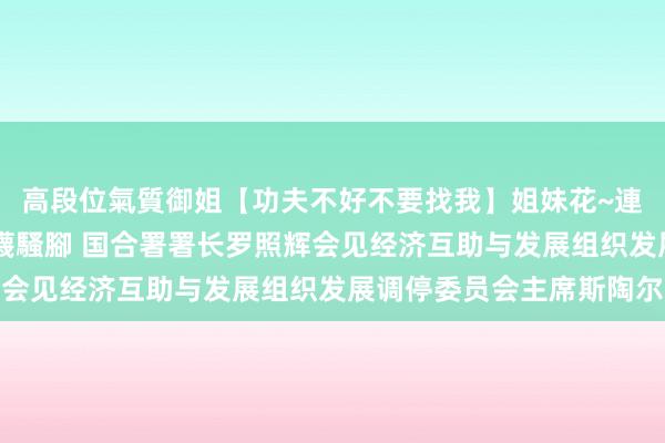 高段位氣質御姐【功夫不好不要找我】姐妹花~連體絲襪~大奶晃動~絲襪騷腳 国合署署长罗照辉会见经济互助与发展组织发展调停委员会主席斯陶尔