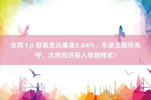 女同 t p 好意思元暴涨3.64%，东谈主民币失守，大师经济投入收割样式！