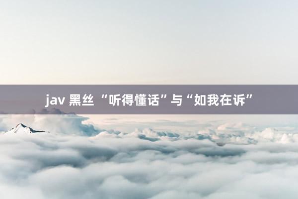 jav 黑丝 “听得懂话”与“如我在诉”