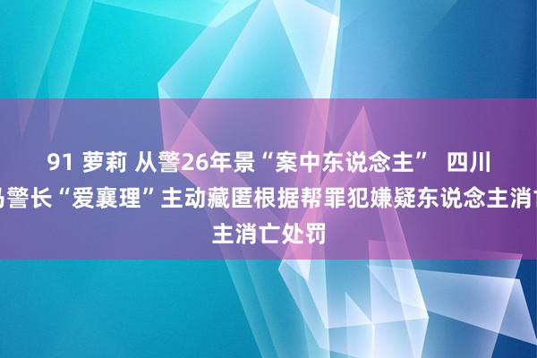 91 萝莉 从警26年景“案中东说念主”  四川一落马警长“爱襄理”主动藏匿根据帮罪犯嫌疑东说念主消亡处罚