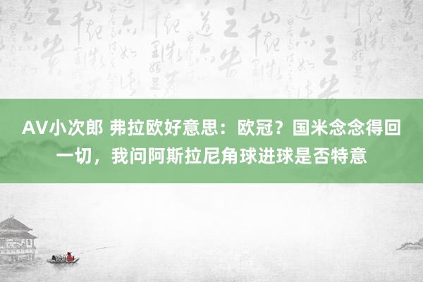 AV小次郎 弗拉欧好意思：欧冠？国米念念得回一切，我问阿斯拉尼角球进球是否特意