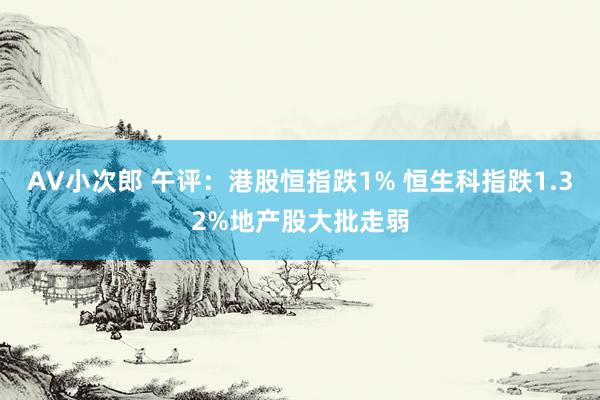 AV小次郎 午评：港股恒指跌1% 恒生科指跌1.32%地产股大批走弱