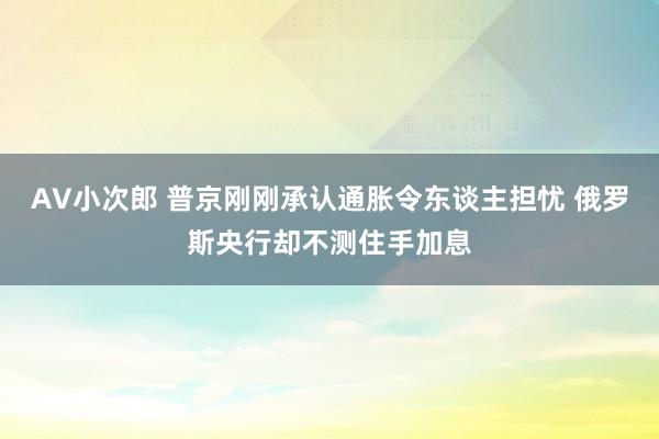 AV小次郎 普京刚刚承认通胀令东谈主担忧 俄罗斯央行却不测住手加息