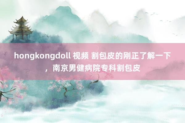 hongkongdoll 视频 割包皮的刚正了解一下，南京男健病院专科割包皮