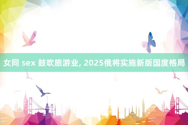 女同 sex 鼓吹旅游业， 2025俄将实施新版国度格局