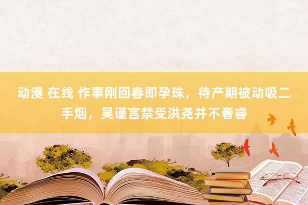 动漫 在线 作事刚回春即孕珠，待产期被动吸二手烟，吴谨言禁受洪尧并不奢睿