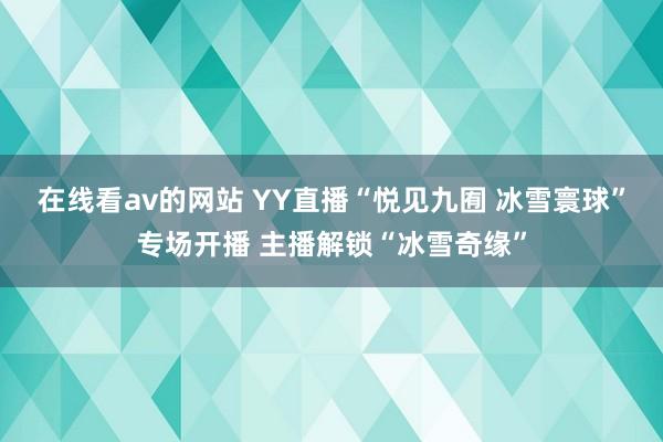 在线看av的网站 YY直播“悦见九囿 冰雪寰球”专场开播 主播解锁“冰雪奇缘”