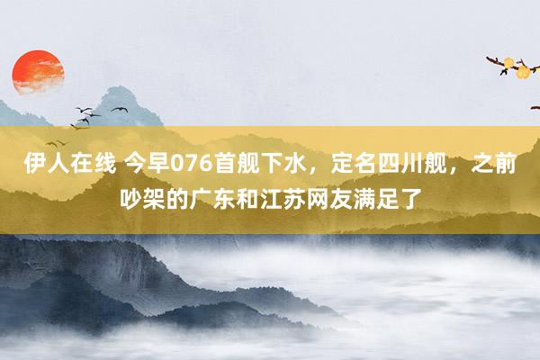 伊人在线 今早076首舰下水，定名四川舰，之前吵架的广东和江苏网友满足了