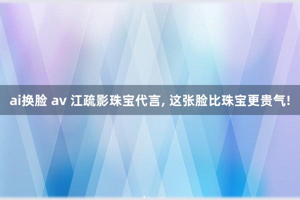 ai换脸 av 江疏影珠宝代言， 这张脸比珠宝更贵气!