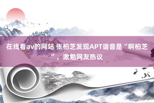 在线看av的网站 张柏芝发现APT谐音是“啊柏芝”，激勉网友热议