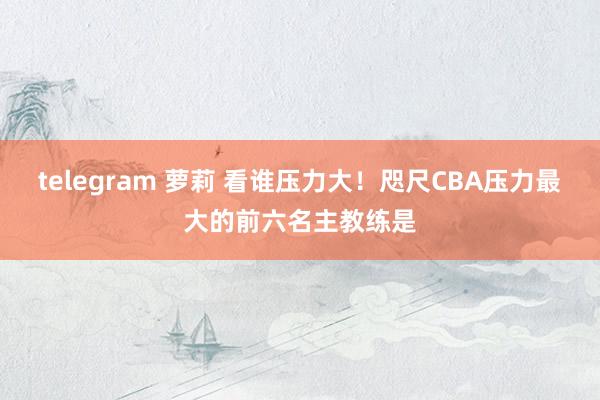 telegram 萝莉 看谁压力大！咫尺CBA压力最大的前六名主教练是