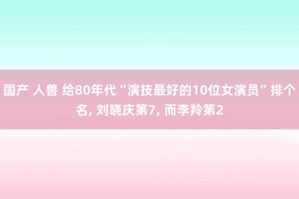 国产 人兽 给80年代“演技最好的10位女演员”排个名， 刘晓庆第7， 而李羚第2