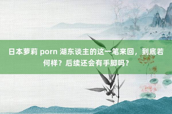 日本萝莉 porn 湖东谈主的这一笔来回，到底若何样？后续还会有手脚吗？