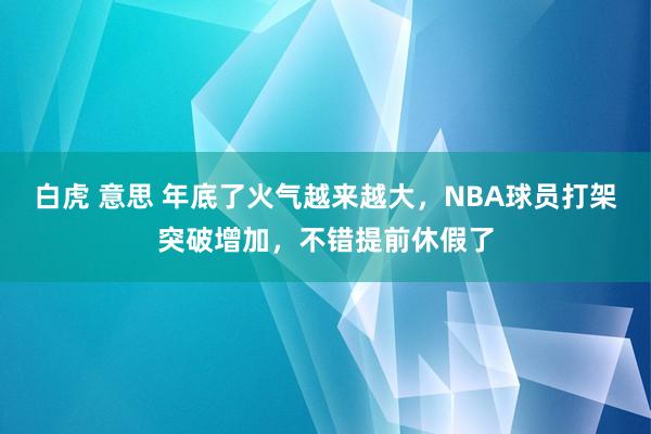 白虎 意思 年底了火气越来越大，NBA球员打架突破增加，不错提前休假了