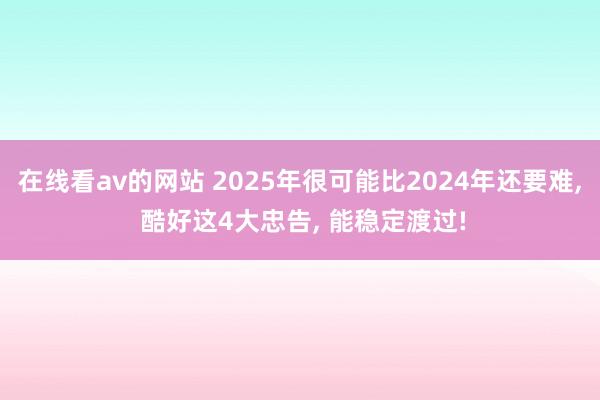 在线看av的网站 2025年很可能比2024年还要难， 酷好这4大忠告， 能稳定渡过!