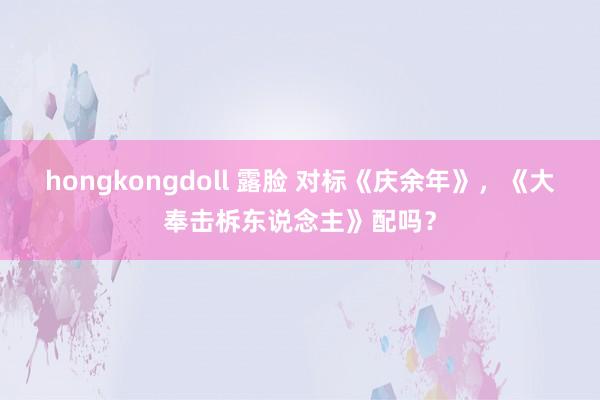 hongkongdoll 露脸 对标《庆余年》，《大奉击柝东说念主》配吗？