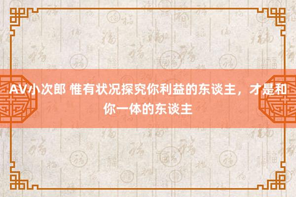 AV小次郎 惟有状况探究你利益的东谈主，才是和你一体的东谈主