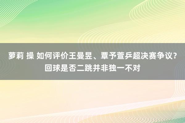 萝莉 操 如何评价王曼昱、覃予萱乒超决赛争议？回球是否二跳并非独一不对