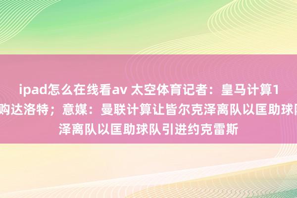 ipad怎么在线看av 太空体育记者：皇马计算1月5000万镑收购达洛特；意媒：曼联计算让皆尔克泽离队以匡助球队引进约克雷斯