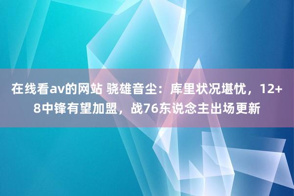 在线看av的网站 骁雄音尘：库里状况堪忧，12+8中锋有望加盟，战76东说念主出场更新