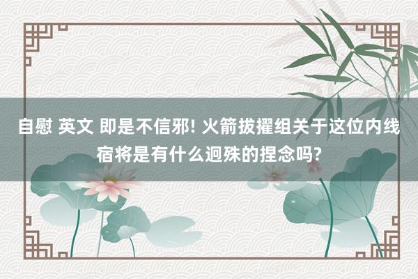 自慰 英文 即是不信邪! 火箭拔擢组关于这位内线宿将是有什么迥殊的捏念吗?