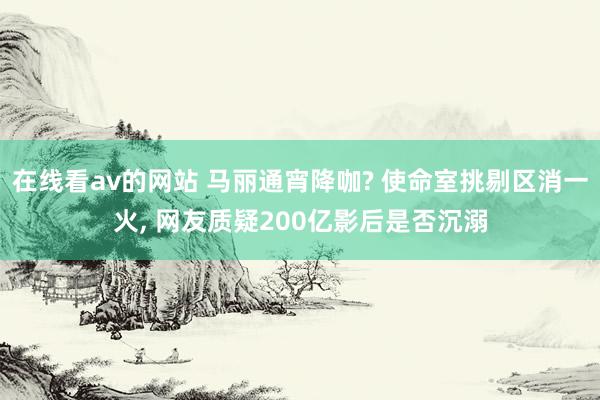 在线看av的网站 马丽通宵降咖? 使命室挑剔区消一火， 网友质疑200亿影后是否沉溺