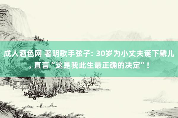 成人酒色网 著明歌手弦子: 30岁为小丈夫诞下麟儿， 直言“这是我此生最正确的决定”!