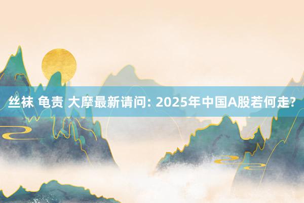 丝袜 龟责 大摩最新请问: 2025年中国A股若何走?