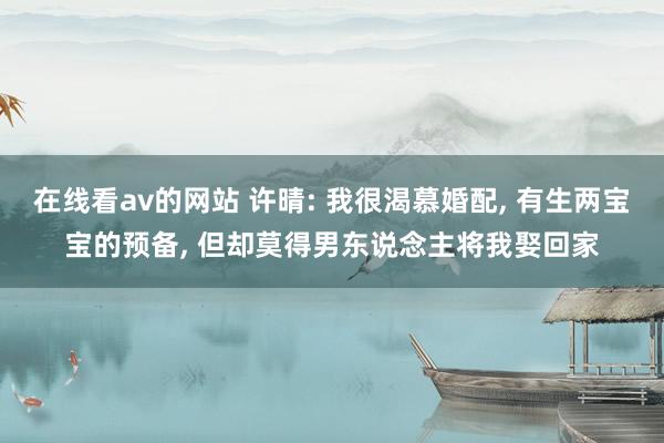 在线看av的网站 许晴: 我很渴慕婚配， 有生两宝宝的预备， 但却莫得男东说念主将我娶回家