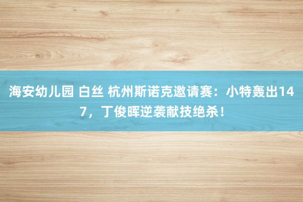 海安幼儿园 白丝 杭州斯诺克邀请赛：小特轰出147，丁俊晖逆袭献技绝杀！