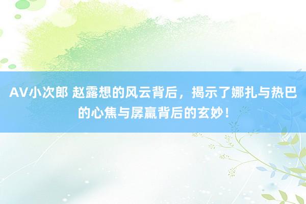 AV小次郎 赵露想的风云背后，揭示了娜扎与热巴的心焦与孱羸背后的玄妙！