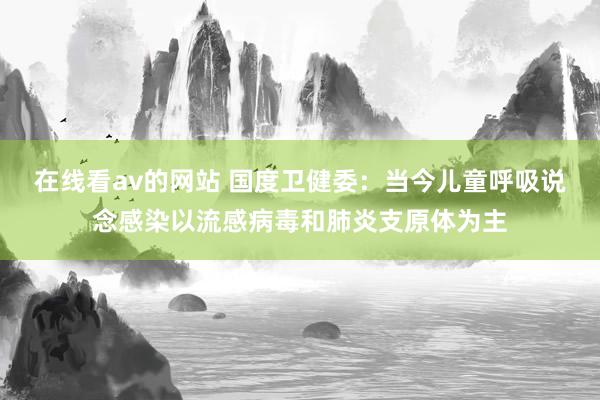 在线看av的网站 国度卫健委：当今儿童呼吸说念感染以流感病毒和肺炎支原体为主