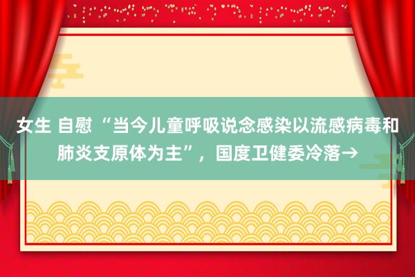 女生 自慰 “当今儿童呼吸说念感染以流感病毒和肺炎支原体为主”，国度卫健委冷落→