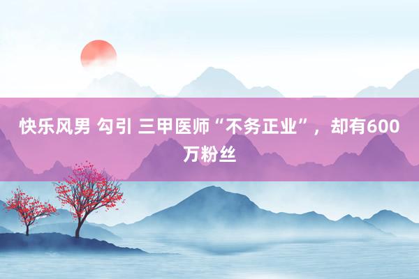 快乐风男 勾引 三甲医师“不务正业”，却有600万粉丝