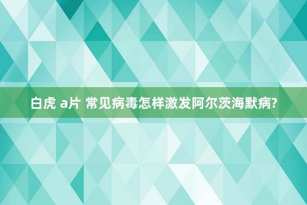 白虎 a片 常见病毒怎样激发阿尔茨海默病?