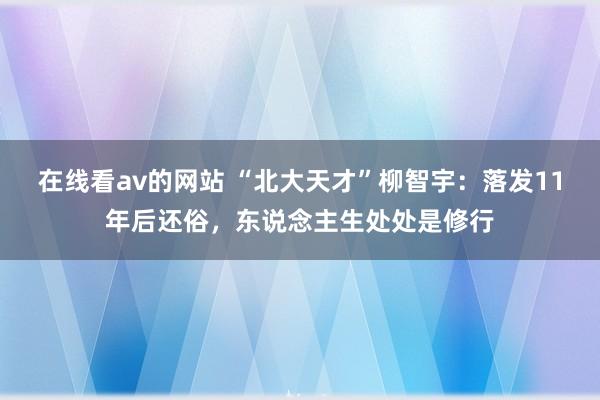 在线看av的网站 “北大天才”柳智宇：落发11年后还俗，东说念主生处处是修行