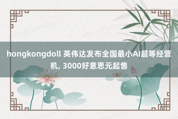 hongkongdoll 英伟达发布全国最小AI超等经营机， 3000好意思元起售