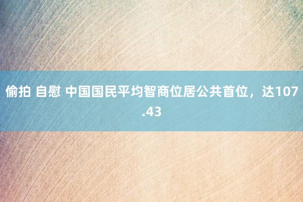 偷拍 自慰 中国国民平均智商位居公共首位，达107.43